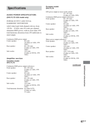 Page 67Additional Information
67GB
Specifications
AUDIO POWER SPECIFICATION:
(DHC-FL7D USA model only)
POWER OUTPUT AND TOTAL
HARMONIC DISTORTION
with 8 ohm loads both channels driven, from
120 Hz – 10 kHz; rates 60 watts per channel
minimum RMS power, with no more than 10%
total harmonic distortion from 250 milliwatts to
rated output.
Continuous RMS power output
Center speaker: 60 watts
(16 ohms at 1 kHz, 10%
THD)
Rear speaker: 60 + 60 watts
(8 ohms at 1 kHz, 10%
THD)
Sub woofer: 120 watts
(8 ohms at 100 Hz,...