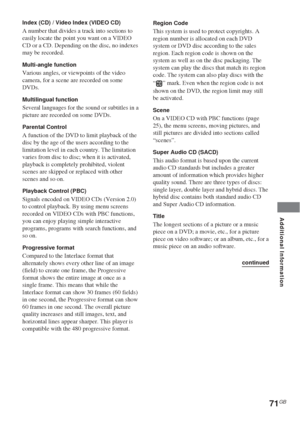 Page 71Additional Information
71GB
Index (CD) / Video Index (VIDEO CD)
A number that divides a track into sections to
easily locate the point you want on a VIDEO
CD or a CD. Depending on the disc, no indexes
may be recorded.
Multi-angle function
Various angles, or viewpoints of the video
camera, for a scene are recorded on some
DVDs.
Multilingual function
Several languages for the sound or subtitles in a
picture are recorded on some DVDs.
Parental Control
A function of the DVD to limit playback of the
disc by...