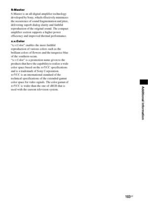 Page 103103US
Additional Information
S-Master
S-Master is an all-digital amplifier technology 
developed by Sony, which effectively minimizes 
the occurrence of sound fragmentation and jitter, 
delivering superb dialog clarity and faithful 
reproduction of the original sound. The compact 
amplifier section supports a higher power 
efficiency and improved thermal performance.
x.v.Color
“x.v.Color” enables the more faithful 
reproduction of various colors such as the 
brilliant colors of flowers and the turquoise...