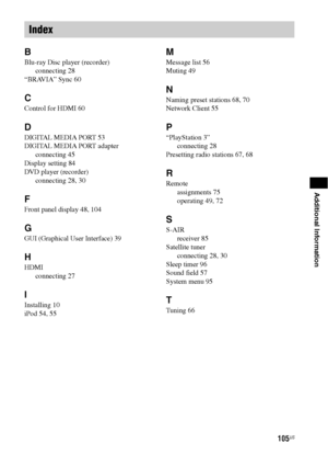 Page 105105US
Additional Information
B
Blu-ray Disc player (recorder)
connecting 28
“BRAVIA” Sync 60
C
Control for HDMI 60
D
DIGITAL MEDIA PORT 53
DIGITAL MEDIA PORT adapter
connecting 45
Display setting 84
DVD player (recorder)
connecting 28, 30
F
Front panel display 48, 104
G
GUI (Graphical User Interface) 39
H
HDMI
connecting 27
I
Installing 10
iPod 54, 55
M
Message list 56
Muting 49
N
Naming preset stations 68, 70
Network Client 55
P
“PlayStation 3”
connecting 28
Presetting radio stations 67, 68
R
Remote...