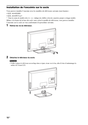 Page 12216FR
Installation de l’enceinte sur le socle
Vous pouvez installer l’enceinte avec les modèles de téléviseurs suivants (non fournis) :
 KDL-40/46XBR9
 KDL-40/46W51xx*
* Dans les noms de modèle réels, le « xx » indique des chiffres et/ou des caractères propres à chaque modèle.
Même si la forme de la base du socle varie selon le modèle de téléviseur, vous pouvez installer 
l’enceinte sur le socle en vous conformant à la procédure suivante.
1Retirez les vis du téléviseur.
2Détachez le téléviseur du socle....