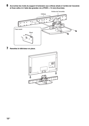 Page 12418FR
6Accrochez les rivets du support d’extension aux orifices situés à l’arrière de l’enceinte 
et fixez celle-ci à l’aide des grandes vis (+PSW5 × 12 mm) (fournies).
7Remettez le téléviseur en place.
Arrière de l’enceinte
Orifices
Rivet Face avant
 