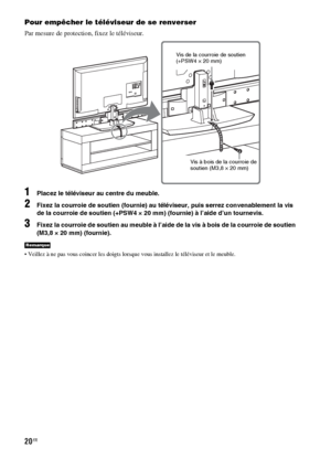 Page 12620FR
Pour empêcher le téléviseur de se renverser
Par mesure de protection, fixez le téléviseur.
1Placez le téléviseur au centre du meuble.
2Fixez la courroie de soutien (fournie) au téléviseur, puis serrez convenablement la vis 
de la courroie de soutien (+PSW4 × 20 mm) (fournie) à l’aide d’un tournevis.
3Fixez la courroie de soutien au meuble à l’aide de la vis à bois de la courroie de soutien 
(M3,8 × 20 mm) (fournie).
 Veillez à ne pas vous coincer les doigts lorsque vous installez le téléviseur et le...