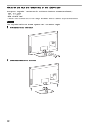 Page 12822FR
Fixation au mur de l’enceinte et du téléviseur
Vous pouvez suspendre l’enceinte avec les modèles de téléviseurs suivants (non fournis) :
 KDL-40/46XBR9
 KDL-40/46W51xx*
* Dans les noms de modèle réels, le « xx » indique des chiffres et/ou des caractères propres à chaque modèle.
Pour suspendre le téléviseur au mur, reportez-vous à son mode d’emploi.
1Retirez les vis du téléviseur.
2Détachez le téléviseur du socle.
Remarque
 