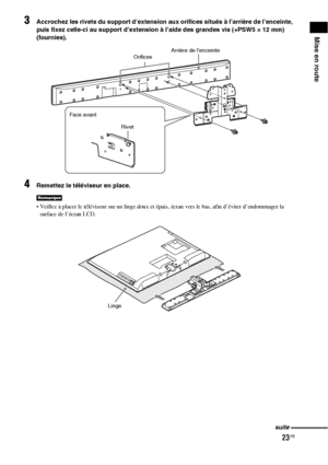 Page 12923FR
Mise en route
3Accrochez les rivets du support d’extension aux orifices situés à l’arrière de l’enceinte, 
puis fixez celle-ci au support d’extension à l’aide des grandes vis (+PSW5 × 12 mm) 
(fournies).
4Remettez le téléviseur en place.
 Veillez à placer le téléviseur sur un linge doux et épais, écran vers le bas, afin d’éviter d’endommager la 
surface de l’écran LCD.
Remarque
Arrière de l’enceinte
Orifices
Rivet Face avant
Linge
suite
 