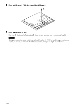 Page 13024FR
5Fixez le téléviseur à l’aide des vis retirées à l’étape 1.
6Fixez le téléviseur au mur.
Pour plus de détails sur la fixation du téléviseur au mur, reportez-vous à son mode d’emploi.
 Lorsque vous accrochez au mur le téléviseur sur lequel l’enceinte SS-CT500 est installée ou que vous le retirez 
du mur, ne saisissez pas l’enceinte SS-CT500. Cela pourrait provoquer des dégâts ou des blessures.
Remarque
 