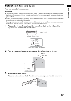 Page 13125FR
Mise en routeInstallation de l’enceinte au mur
Vous pouvez installer l’enceinte au mur.
 Utilisez des vis adaptées au matériau et à la résistance du mur. Comme les plaques de plâtre sont particulièrement 
fragiles, fixez fermement les vis à une poutre du mur. Installez l’enceinte sur une partie verticale et plate du mur 
qui est renforcée.
 Veillez à confier l’installation à des revendeurs ou à des installateurs agréés Sony et portez une attention particulière 
aux consignes de sécurité pendant...