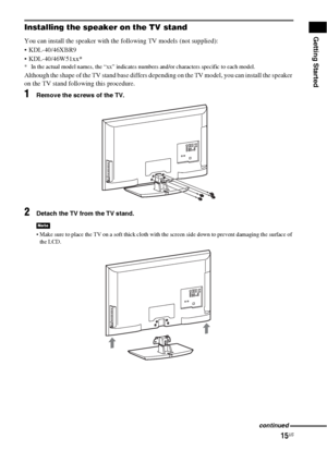 Page 1515US
Getting StartedInstalling the speaker on the TV stand
You can install the speaker with the following TV models (not supplied):
 KDL-40/46XBR9
 KDL-40/46W51xx*
* In the actual model names, the “xx” indicates numbers and/or characters specific to each model.
Although the shape of the TV stand base differs depending on the TV model, you can install the speaker 
on the TV stand following this procedure.
1Remove the screws of the TV.
2Detach the TV from the TV stand.
 Make sure to place the TV on a soft...