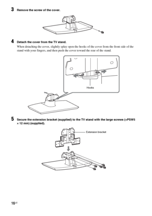 Page 1616US
3Remove the screw of the cover.
4Detach the cover from the TV stand.
When detaching the cover, slightly splay open the hooks of the cover from the front side of the 
stand with your fingers, and then push the cover toward the rear of the stand.
5Secure the extension bracket (supplied) to the TV stand with the large screws (+PSW5 
× 12 mm) (supplied).
Hooks
Extension bracket
 