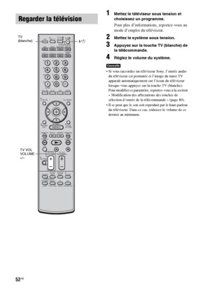 Page 15852FR
1Mettez le téléviseur sous tension et 
choisissez un programme. 
Pour plus d’informations, reportez-vous au 
mode d’emploi du téléviseur.
2Mettez le système sous tension.
3Appuyez sur la touche TV (blanche) de 
la télécommande.
4Réglez le volume du système.
 Si vous raccordez un téléviseur Sony, l’entrée audio 
du téléviseur est permutée et l’image du tuner TV 
apparaît automatiquement sur l’écran du téléviseur 
lorsque vous appuyez sur la touche TV (blanche). 
Pour modifier ce paramètre,...