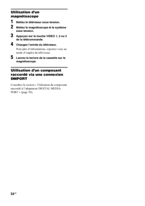 Page 16054FR
Utilisation d’un 
magnétoscope
1Mettez le téléviseur sous tension.
2Mettez le magnétoscope et le système 
sous tension.
3Appuyez sur la touche VIDEO 1, 2 ou 3 
de la télécommande.
4Changez l’entrée du téléviseur.
Pour plus d’informations, reportez-vous au 
mode d’emploi du téléviseur.
5Lancez la lecture de la cassette sur le 
magnétoscope.
Utilisation d’un composant 
raccordé via une connexion 
DMPORT
Consultez la section « Utilisation du composant 
raccordé à l’adaptateur DIGITAL MEDIA 
PORT »...