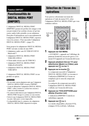 Page 16155FR
Fonction DMPORT
L’adaptateur DIGITAL MEDIA PORT 
(DMPORT) permet de profiter des images et du 
son provenant d’un système réseau, tel qu’une 
source audio/vidéo portable ou un ordinateur.
Pour plus d’informations sur le raccordement de 
l’adaptateur DIGITAL MEDIA PORT, reportez-
vous à la section « Pour raccorder l’adaptateur 
DIGITAL MEDIA PORT » (page 47).
Sony propose les adaptateurs DIGITAL MEDIA 
PORT suivants en date de mai 2009 :
 Adaptateur audio sans fil TDM-BT1/BT10 
Bluetooth™
 Adaptateur...