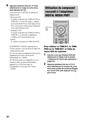 Page 16256FR
6Appuyez plusieurs fois sur X/x pour 
sélectionner le mode de votre choix, 
puis appuyez sur  .
Vous trouverez ci-dessous les détails de 
chaque mode :
 [System GUI]
Ce mode est destiné aux TDM-iP1/iP50 et 
TDM-NC1. La liste des plages s’affiche 
sur l’écran du téléviseur. Sur chaque écran 
GUI, vous pouvez sélectionner la plage de 
votre choix afin de la lire.
 [Adapter GUI]
Ce mode est destiné aux TDM-iP1/iP50 et 
TDM-NC1. Le menu de l’adaptateur 
s’affiche sur l’écran du téléviseur.

Ce mode est...