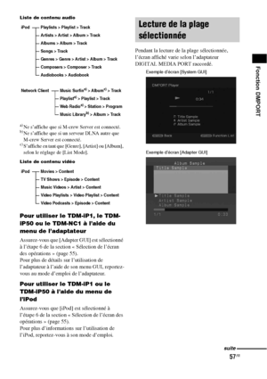 Page 16357FR
Fonction DMPORT
Liste de contenu audio
a)Ne s’affiche que si M-crew Server est connecté.b)Ne s’affiche que si un serveur DLNA autre que 
M-crew Server est connecté.
c)S’affiche en tant que [Genre], [Artist] ou [Album], 
selon le réglage de [List Mode].
Liste de contenu vidéo
Pour utiliser le TDM-iP1, le TDM-
iP50 ou le TDM-NC1 à l’aide du 
menu de l’adaptateur
Assurez-vous que [Adapter GUI] est sélectionné 
à l’étape 6 de la section « Sélection de l’écran 
des opérations » (page 55).
Pour plus de...