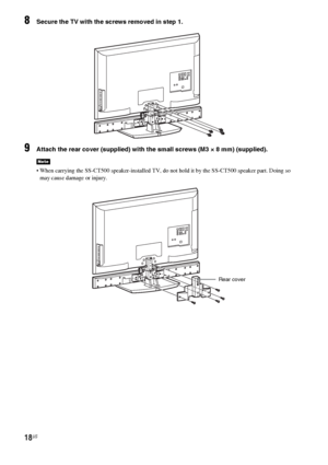 Page 1818US
8Secure the TV with the screws removed in step 1.
9Attach the rear cover (supplied) with the small screws (M3 × 8 mm) (supplied).
 When carrying the SS-CT500 speaker-installed TV, do not hold it by the SS-CT500 speaker part. Doing so 
may cause damage or injury.
Note
Rear cover
 