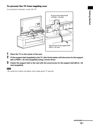 Page 1919US
Getting Started
To prevent the TV from toppling over
As a protective measure, secure the TV.
1Place the TV on the center of the rack.
2Fit the support belt (supplied) to the TV, then firmly fasten with the screw for the support 
belt (+PSW4 × 20 mm) (supplied) using a screw driver.
3Fasten the support belt to the rack with the wood screw for the support belt (M3.8 × 20 
mm) (supplied).
 Be careful not to pinch your fingers when setting up the TV and rack.
Note
Screw for the support belt 
(+PSW4 × 20...