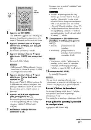 Page 20397FR
Configuration avancée
3Appuyez sur GUI MENU.
« GUI MENU » apparaît sur l’affichage du 
panneau frontal du caisson de graves et le 
menu GUI apparaît sur l’écran du téléviseur.
4Appuyez plusieurs fois sur X/x pour 
sélectionner [Settings], puis appuyez 
sur   ou sur 
c.
Le menu des paramètres s’affiche.
5Appuyez plusieurs fois sur X/x pour 
sélectionner [S-AIR], puis appuyez sur 
.
Le menu S-AIR s’affiche.
 Si l’émetteur S-AIR (non fourni) n’est pas 
inséré dans le caisson de graves, [S-AIR] 
ne peut...