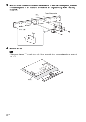 Page 2222US
3Hook the rivets of the extension bracket to the holes of the back of the speaker, and then 
secure the speaker to the extension bracket with the large screws (+PSW5 × 12 mm) 
(supplied).
4Reattach the TV.
 Make sure to place the TV on a soft thick cloth with the screen side down to prevent damaging the surface of 
the LCD.
Note
Rear of the speaker
Holes
Rivet Front side
Cloth
 