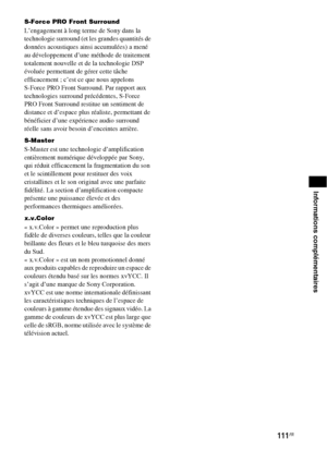 Page 217111FR
Informations complémentaires
S-Force PRO Front Surround
L’engagement à long terme de Sony dans la 
technologie surround (et les grandes quantités de 
données acoustiques ainsi accumulées) a mené 
au développement d’une méthode de traitement 
totalement nouvelle et de la technologie DSP 
évoluée permettant de gérer cette tâche 
efficacement ; c’est ce que nous appelons 
S-Force PRO Front Surround. Par rapport aux 
technologies surround précédentes, S-Force 
PRO Front Surround restitue un sentiment...