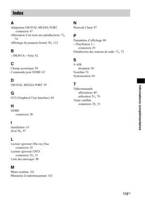 Page 219113FR
Informations complémentaires
A
Adaptateur DIGITAL MEDIA PORT
connexion
 47
Affectation d’un nom aux présélections
 71, 
74
Affichage du panneau frontal
 50, 112
B
« BRAVIA » Sync 62
C
Champ acoustique 59
Commande pour HDMI
 62
D
DIGITAL MEDIA PORT 55
G
GUI (Graphical User Interface) 40
H
HDMI
connexion
 28
I
Installation 10
iPod
 56, 57
L
Lecteur (graveur) Blu-ray Disc
connexion
 29
Lecteur (graveur) DVD
connexion
 29, 31
Liste des messages
 58
M
Menu système 101
Minuterie d’endormissement
 102
N...