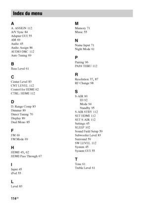 Page 220114FR
A
A. ASSIGN 112
A/V Sync
 84
Adapter GUI
 55
AM
 69
Audio
 45
Audio Assign
 86
AUDIO DRC
 112
Auto Tuning
 69
B
Bass Level 61
C
Center Level 83
CNT LEVEL
 112
Control for HDMI
 62
CTRL: HDMI
 112
D
D. Range Comp 83
Dimmer
 89
Direct Tuning
 70
Display
 89
Dual Mono
 85
F
FM 69
FM Mode
 69
H
HDMI 45, 62
HDMI Pass Through
 67
I
Input 45
iPod
 55
L
Level 83
M
Memory 71
Music
 55
N
Name Input 71
Night Mode
 61
P
Pairing 96
PASS THRU
 112
R
Resolution 37, 87
RF Change
 98
S
S-AIR 90
ID
 92
Mode
 94...