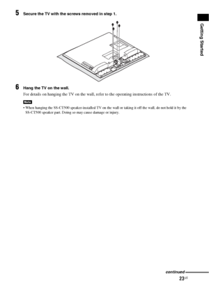 Page 2323US
Getting Started
5Secure the TV with the screws removed in step 1.
6Hang the TV on the wall.
For details on hanging the TV on the wall, refer to the operating instructions of the TV.
 When hanging the SS-CT500 speaker-installed TV on the wall or taking it off the wall, do not hold it by the 
SS-CT500 speaker part. Doing so may cause damage or injury.
Note
continued
 