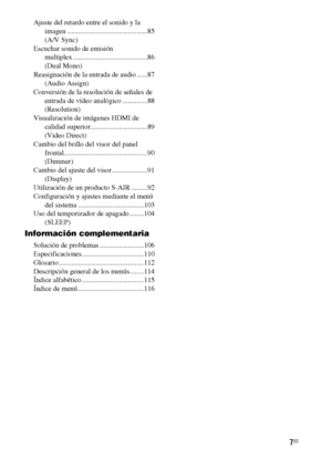 Page 2277ES
Ajuste del retardo entre el sonido y la 
imagen .............................................85
(A/V Sync)
Escuchar sonido de emisión 
multiplex ..........................................86
(Dual Mono)
Reasignación de la entrada de audio ......87
(Audio Assign)
Conversión de la resolución de señales de 
entrada de vídeo analógico ..............88
(Resolution)
Visualización de imágenes HDMI de 
calidad superior................................89
(Video Direct)
Cambio del brillo del visor del panel...