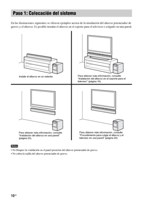 Page 23010ES
En las ilustraciones siguientes se ofrecen ejemplos acerca de la instalación del altavoz potenciador de 
graves y el altavoz. Es posible instalar el altavoz en el soporte para el televisor o colgarlo en una pared.
 No bloquee la ventilación en el panel posterior del altavoz potenciador de graves.
 No cubra la rejilla del altavoz potenciador de graves.
Paso 1: Colocación del sistema
Notas
Instale el altavoz en un estante.Para obtener más información, consulte 
“Instalación del altavoz en el soporte...