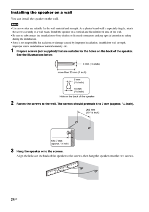 Page 2424US
Installing the speaker on a wall
You can install the speaker on the wall.
 Use screws that are suitable for the wall material and strength. As a plaster board wall is especially fragile, attach 
the screws securely to a wall beam. Install the speaker on a vertical and flat reinforced area of the wall.
 Be sure to subcontract the installation to Sony dealers or licensed contractors and pay special attention to safety 
during the installation.
 Sony is not responsible for accidents or damage caused by...