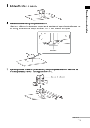 Page 23717ES
Procedimientos iniciales
3Extraiga el tornillo de la cubierta.
4Retire la cubierta del soporte para el televisor.
Al retirar la cubierta, abra ligeramente los ganchos de la cubierta de la parte frontal del soporte con 
los dedos y, a continuación, empuje la cubierta hacia la parte posterior del soporte.
5Fije el soporte de extensión (suministrado) al soporte para el televisor mediante los 
tornillos grandes (+PSW5 × 12 mm) (suministrados).
Ganchos
Soporte de extensión
continúa
 