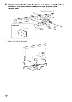 Page 23818ES
6Enganche los remaches del soporte de extensión en los orificios de la parte posterior 
del altavoz y fije el altavoz mediante los tornillos grandes (+PSW5 × 12 mm) 
(suministrados).
7Vuelva a colocar el televisor.
Parte posterior del altavoz
Orificios
Remache Parte frontal
 