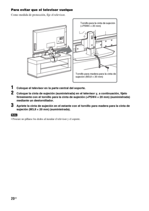 Page 24020ES
Para evitar que el televisor vuelque
Como medida de protección, fije el televisor.
1Coloque el televisor en la parte central del soporte.
2Coloque la cinta de sujeción (suministrada) en el televisor y, a continuación, fíjelo 
firmemente con el tornillo para la cinta de sujeción (+PSW4 × 20 mm) (suministrada) 
mediante un destornillador.
3Apriete la cinta de sujeción en el estante con el tornillo para madera para la cinta de 
sujeción (M3,8 × 20 mm) (suministrada).
 Procure no pillarse los dedos al...