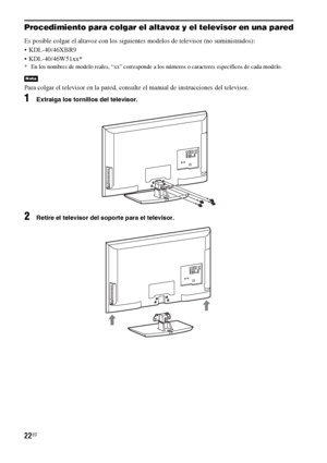 Page 24222ES
Procedimiento para colgar el altavoz y el televisor en una pared
Es posible colgar el altavoz con los siguientes modelos de televisor (no suministrados):
 KDL-40/46XBR9
 KDL-40/46W51xx*
* En los nombres de modelo reales, “xx” corresponde a los números o caracteres específicos de cada modelo.
Para colgar el televisor en la pared, consulte el manual de instrucciones del televisor.
1Extraiga los tornillos del televisor.
2Retire el televisor del soporte para el televisor.
Nota
 