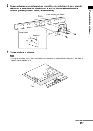 Page 24323ES
Procedimientos iniciales
3Enganche los remaches del soporte de extensión en los orificios de la parte posterior 
del altavoz y, a continuación, fije el altavoz al soporte de extensión mediante los 
tornillos grandes (+PSW5 × 12 mm) (suministrados).
4Vuelva a colocar el televisor.
 Asegúrese de colocar el televisor sobre un paño suave y grueso con la pantalla boca abajo para evitar dañar la 
superficie de la pantalla LCD.
Nota
Parte posterior del altavoz
Orificios
Remache Parte frontal
Paño
continúa
 