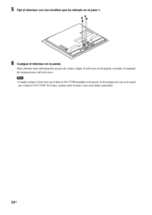 Page 24424ES
5Fije el televisor con los tornillos que ha retirado en el paso 1.
6Cuelgue el televisor en la pared.
Para obtener más información acerca de cómo colgar el televisor en la pared, consulte el manual 
de instrucciones del televisor.
 Cuando cuelgue el televisor con el altavoz SS-CT500 instalado en la pared o lo descuelgue de esta, no lo sujete 
por el altavoz SS-CT500. Si lo hace, podría sufrir lesiones o provocar daños materiales.
Nota
 