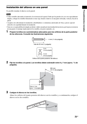 Page 24525ES
Procedimientos inicialesInstalación del altavoz en una pared
Es posible instalar el altavoz en la pared.
 Utilice tornillos adecuados al material y la resistencia de la pared. Dado que las paredes de yeso son especialmente 
frágiles, coloque los tornillos firmemente en una viga. Instale el altavoz en una parte reforzada, vertical y lisa de la 
pared.
 Asegúrese de subcontratar la instalación a distribuidores o contratistas autorizados de Sony y preste especial 
atención a la seguridad durante la...