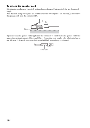 Page 2626US
To extend the speaker cord
Substitute the speaker cord (supplied) with another speaker cord (not supplied) that has the desired 
length.
With the catch facing down, press and hold the connector down against a flat surface (1) and remove 
the speaker cords from the connector (2).
If you reconnect the speaker cord (supplied) to the connector, be sure to match the speaker cord to the 
appropriate speaker terminals: 3 to +, and # to –. Connect the cord which a color tube is attached on 
one side to +....