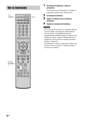 Page 27252ES
1Encienda el televisor y elija un 
programa. 
Para obtener más información, consulte el 
manual de instrucciones del televisor.
2Encienda el sistema.
3Pulse TV (blanco) en el mando a 
distancia.
4Ajuste el volumen del sistema.
 Al conectar un televisor Sony, la entrada de audio del 
televisor cambia y la imagen del sintonizador del 
televisor aparece en la pantalla del televisor 
automáticamente pulsando el botón TV (blanco). Para 
cambiar este ajuste, consulte “Modificación de las 
asignaciones de...