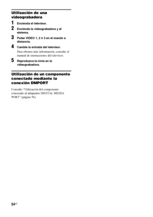 Page 27454ES
Utilización de una 
videograbadora
1Encienda el televisor.
2Encienda la videograbadora y el 
sistema.
3Pulse VIDEO 1, 2 ó 3 en el mando a 
distancia.
4Cambie la entrada del televisor.
Para obtener más información, consulte el 
manual de instrucciones del televisor.
5Reproduzca la cinta en la 
videograbadora.
Utilización de un componente 
conectado mediante la 
conexión DMPORT
Consulte “Utilización del componente 
conectado al adaptador DIGITAL MEDIA 
PORT” (página 56).
 