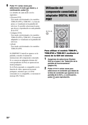 Page 27656ES
6Pulse X/x varias veces para 
seleccionar el modo que desee y, a 
continuación, pulse  .
Los detalles de cada modo son los 
siguientes:
 [System GUI]
Este modo está destinado a los modelos 
TDM-iP1/iP50 y TDM-NC1. La lista de 
pistas se visualizará en la pantalla del 
televisor. Es posible seleccionar la pista 
que desea y reproducirla en cada pantalla 
de la GUI.
 [Adapter GUI]
Este modo está destinado a los modelos 
TDM-iP1/iP50 y TDM-NC1. El menú del 
adaptador se visualizará en la pantalla del...