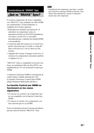 Page 28363ES
Características de “BRAVIA” Sync
Si conecta componentes de Sony compatibles 
con “BRAVIA” Sync mediante un cable HDMI 
(no suministrado), el funcionamiento se 
simplifica de la forma siguiente:
 Reproducción mediante una pulsación: al 
reproducir un componente como un 
reproductor de Blu-ray Disc/DVD (grabadora), 
el sistema y el televisor se encienden 
automáticamente y cambian a la entrada HDMI 
correspondiente.
 Control de audio del sistema: al ver el televisor, 
puede seleccionar que el sonido...