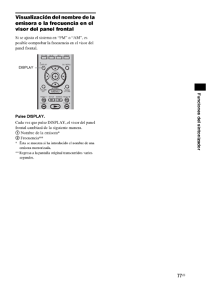 Page 29777ES
Funciones del sintonizador
Visualización del nombre de la 
emisora o la frecuencia en el 
visor del panel frontal
Si se ajusta el sistema en “FM” o “AM”, es 
posible comprobar la frecuencia en el visor del 
panel frontal.
Pulse DISPLAY.
Cada vez que pulse DISPLAY, el visor del panel 
frontal cambiará de la siguiente manera.
1 Nombre de la emisora*
2 Frecuencia**
* Ésta se muestra si ha introducido el nombre de una 
emisora memorizada.
** Regresa a la pantalla original transcurridos varios...