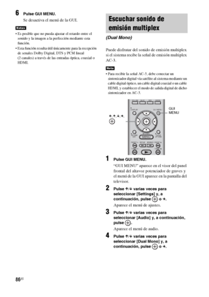 Page 30686ES
6Pulse GUI MENU.
Se desactiva el menú de la GUI.
 Es posible que no pueda ajustar el retardo entre el 
sonido y la imagen a la perfección mediante esta 
función. 
 Esta función resulta útil únicamente para la recepción 
de senales Dolby Digital, DTS y PCM lineal 
(2 canales) a través de las entradas óptica, coaxial o 
HDMI.
Puede disfrutar del sonido de emisión multiplex 
si el sistema recibe la señal de emisión multiplex 
AC-3.
 Para recibir la señal AC-3, debe conectar un 
sintonizador digital vía...