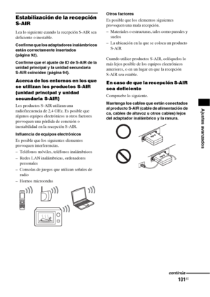 Page 321101ES
Ajustes avanzados
Estabilización de la recepción 
S-AIR
Lea lo siguiente cuando la recepción S-AIR sea 
deficiente o inestable.
Confirme que los adaptadores inalámbricos 
están correctamente insertados 
(página 92). 
Confirme que el ajuste de ID de S-AIR de la 
unidad principal y la unidad secundaria 
S-AIR coinciden (página 94).
Acerca de los entornos en los que 
se utilizan los productos S-AIR 
(unidad principal y unidad 
secundaria S-AIR)
Los productos S-AIR utilizan una 
radiofrecuencia de 2,4...