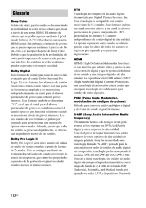 Page 332112ES
Deep Color
Señales de vídeo para las cuales se ha aumentado 
la profundidad de color de las señales que pasan 
a través de una toma HDMI. El número de 
colores que se podía expresar mediante 1 píxel 
era de 24 bits (16.777.216 colores) con la toma 
HDMI actual. Sin embargo, el número de colores 
que se puede expresar mediante 1 píxel es de 36, 
etc., bits si el receptor dispone de Deep Color. 
Debido a que la gradación de la profundidad de 
color puede expresarse de manera más precisa 
con más...