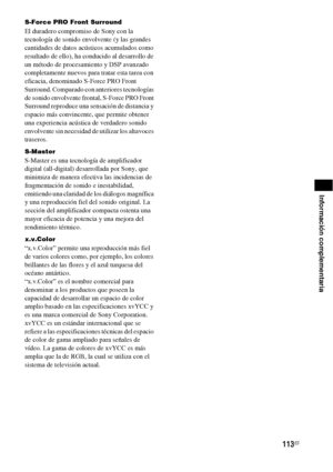 Page 333113ES
Información complementaria
S-Force PRO Front Surround
El duradero compromiso de Sony con la 
tecnología de sonido envolvente (y las grandes 
cantidades de datos acústicos acumulados como 
resultado de ello), ha conducido al desarrollo de 
un método de procesamiento y DSP avanzado 
completamente nuevos para tratar esta tarea con 
eficacia, denominado S-Force PRO Front 
Surround. Comparado con anteriores tecnologías 
de sonido envolvente frontal, S-Force PRO Front 
Surround reproduce una sensación de...