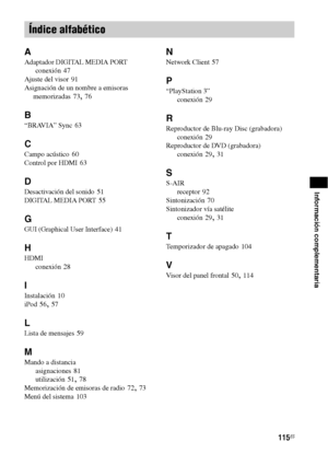 Page 335115ES
Información complementaria
A
Adaptador DIGITAL MEDIA PORT
conexión
 47
Ajuste del visor
 91
Asignación de un nombre a emisoras 
memorizadas
 73, 76
B
“BRAVIA” Sync 63
C
Campo acústico 60
Control por HDMI
 63
D
Desactivación del sonido 51
DIGITAL MEDIA PORT
 55
G
GUI (Graphical User Interface) 41
H
HDMI
conexión
 28
I
Instalación 10
iPod
 56, 57
L
Lista de mensajes 59
M
Mando a distancia
asignaciones
 81
utilización
 51, 78
Memorización de emisoras de radio
 72, 73
Menú del sistema
 103
N
Network...