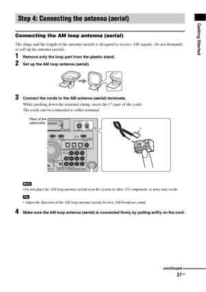 Page 3737US
Getting Started
Connecting the AM loop antenna (aerial)
The shape and the length of the antenna (aerial) is designed to receive AM signals. Do not dismantle 
or roll up the antenna (aerial).
1Remove only the loop part from the plastic stand.
2Set up the AM loop antenna (aerial).
3Connect the cords to the AM antenna (aerial) terminals.
While pushing down the terminal clamp, insert the (*) part of the cords.
The cords can be connected to either terminal.
 Do not place the AM loop antenna (aerial) near...