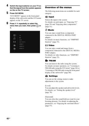 Page 4040US
4Switch the input selector on your TV so 
that the signal from the system appears 
on the on the TV screen.
5Press GUI MENU.
“GUI MENU” appears in the front panel 
display of the subwoofer and the GUI menu 
appears on the TV screen.
6Press X/x repeatedly to select the 
menu item you want, then press   or 
c.
Overview of the menus
The following menu items are available for each 
category.
 Input
Selects the input to the system.
For details on each input, see “Enjoying TV” 
(page 50) and “Enjoying...