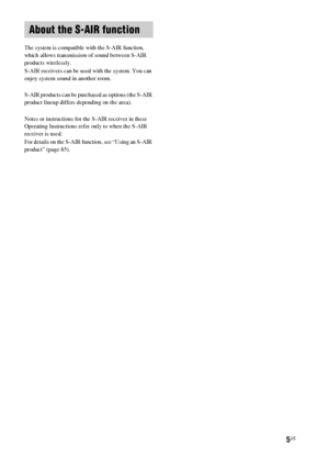 Page 55US
The system is compatible with the S-AIR function, 
which allows transmission of sound between S-AIR 
products wirelessly.
S-AIR receivers can be used with the system. You can 
enjoy system sound in another room.
S-AIR products can be purchased as options (the S-AIR 
product lineup differs depending on the area).
Notes or instructions for the S-AIR receiver in these 
Operating Instructions refer only to when the S-AIR 
receiver is used.
For details on the S-AIR function, see “Using an S-AIR 
product”...